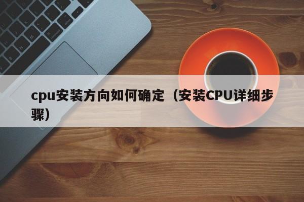 cpu安装方向如何确定(安装CPU详细步骤)