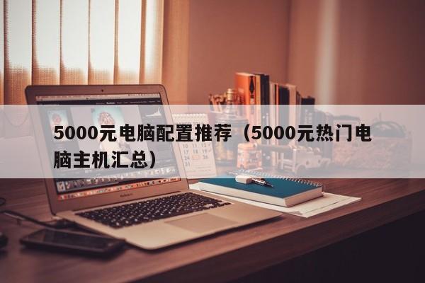 5000元电脑配置推荐(5000元热门电脑主机汇总)