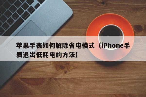 苹果手表如何解除省电模式(iPhone手表退出低耗电的方法)