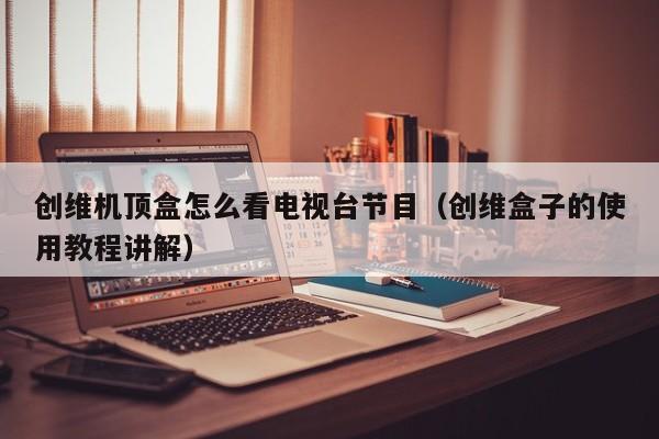 创维机顶盒怎么看电视台节目(创维盒子的使用教程讲解)