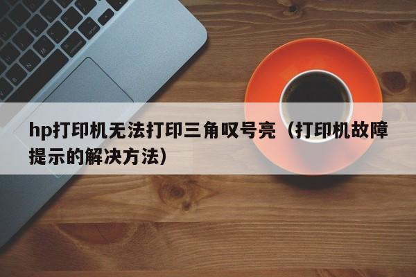hp打印机无法打印三角叹号亮(打印机故障提示的解决方法)