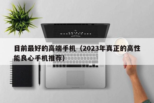 目前最好的高端手机(2023年真正的高性能良心手机推荐)