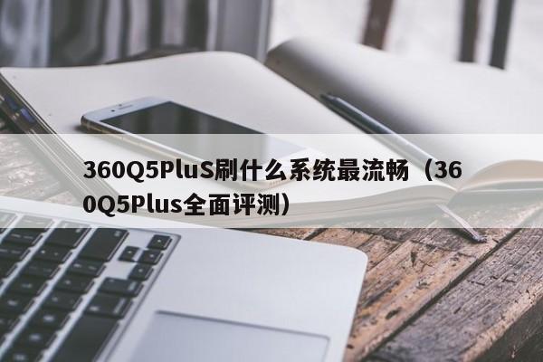360Q5PluS刷什么系统最流畅(360Q5Plus全面评测)