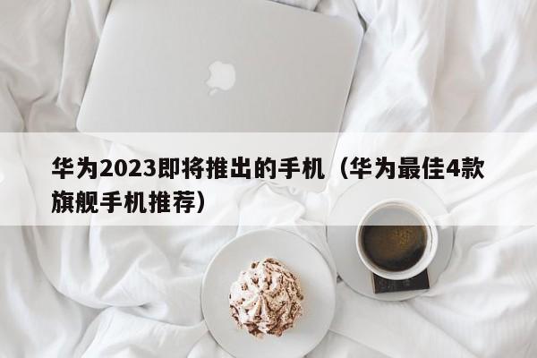 华为2023即将推出的手机(华为最佳4款旗舰手机推荐)