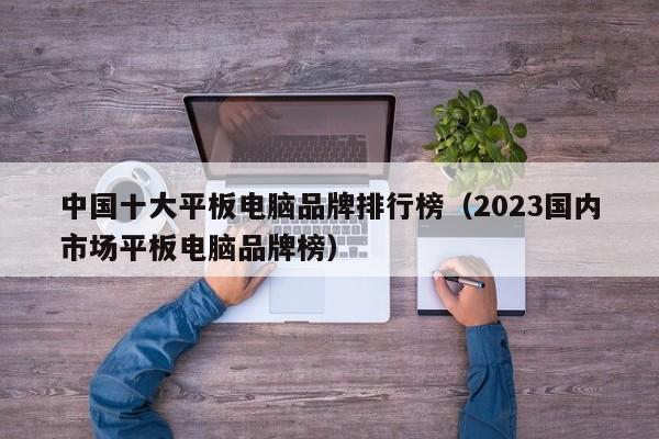 中国十大平板电脑品牌排行榜(2023国内市场平板电脑品牌榜)