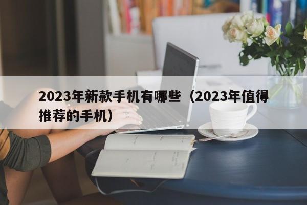 2023年新款手机有哪些(2023年值得推荐的手机)