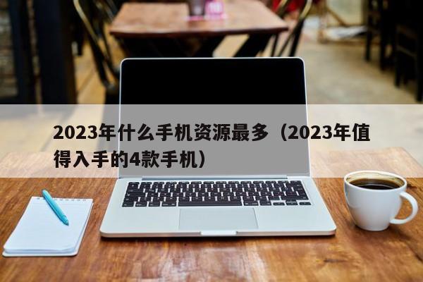 2023年什么手机资源最多(2023年值得入手的4款手机)