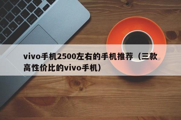 vivo手机2500左右的手机推荐(三款高性价比的vivo手机)