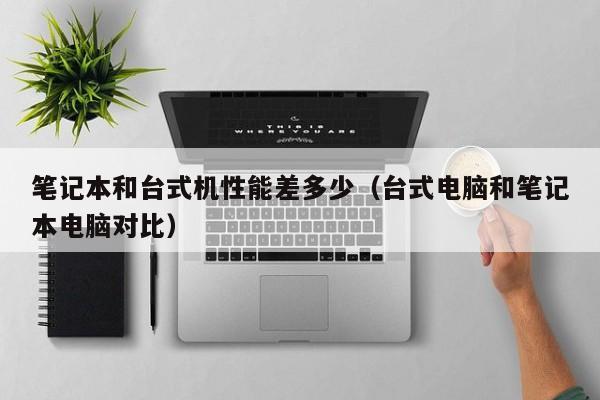笔记本和台式机性能差多少（台式电脑和笔记本电脑对比）