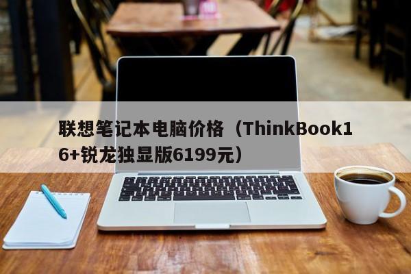 联想笔记本电脑价格（ThinkBook16+锐龙独显版6199元）
